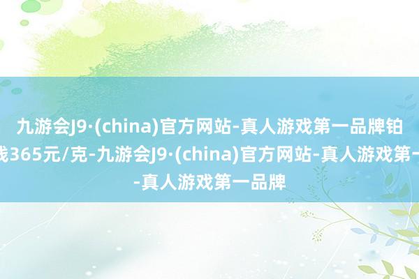 九游会J9·(china)官方网站-真人游戏第一品牌铂金价钱365元/克-九游会J9·(china)官方网站-真人游戏第一品牌