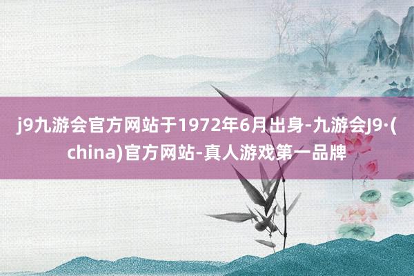 j9九游会官方网站于1972年6月出身-九游会J9·(china)官方网站-真人游戏第一品牌