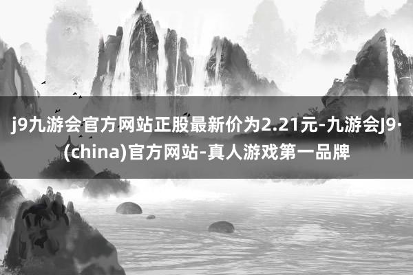 j9九游会官方网站正股最新价为2.21元-九游会J9·(china)官方网站-真人游戏第一品牌