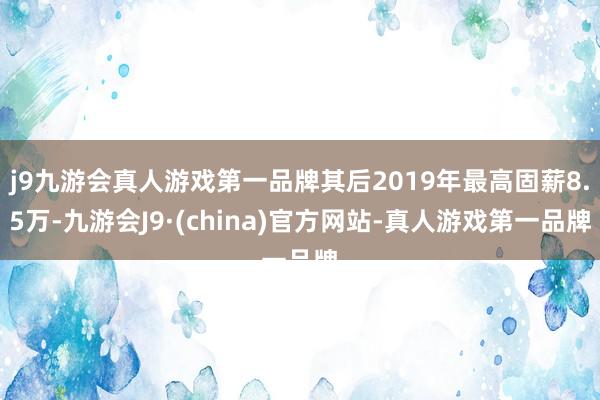 j9九游会真人游戏第一品牌其后2019年最高固薪8.5万-九游会J9·(china)官方网站-真人游戏第一品牌