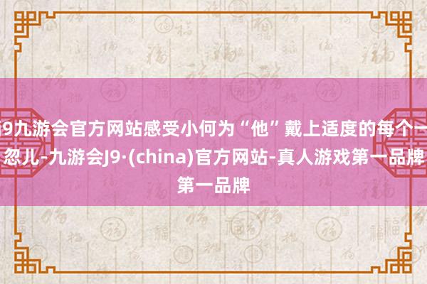 j9九游会官方网站感受小何为“他”戴上适度的每个一忽儿-九游会J9·(china)官方网站-真人游戏第一品牌