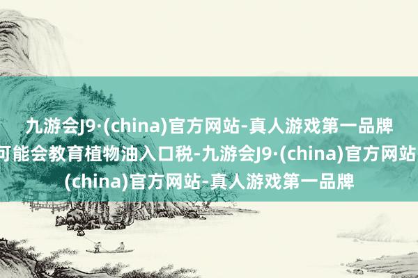 九游会J9·(china)官方网站-真人游戏第一品牌阛阓传言印度政府可能会教育植物油入口税-九游会J9·(china)官方网站-真人游戏第一品牌