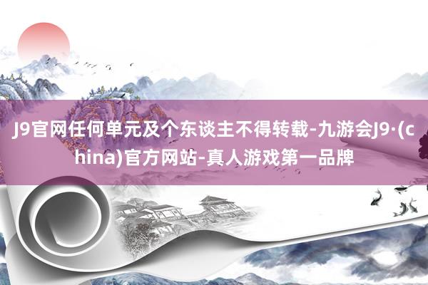 J9官网任何单元及个东谈主不得转载-九游会J9·(china)官方网站-真人游戏第一品牌