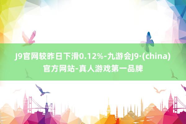 J9官网较昨日下滑0.12%-九游会J9·(china)官方网站-真人游戏第一品牌