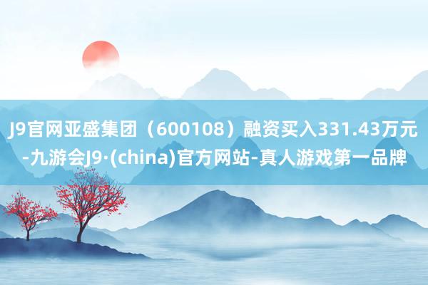 J9官网亚盛集团（600108）融资买入331.43万元-九游会J9·(china)官方网站-真人游戏第一品牌