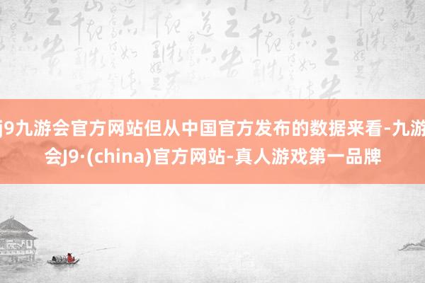 j9九游会官方网站但从中国官方发布的数据来看-九游会J9·(china)官方网站-真人游戏第一品牌