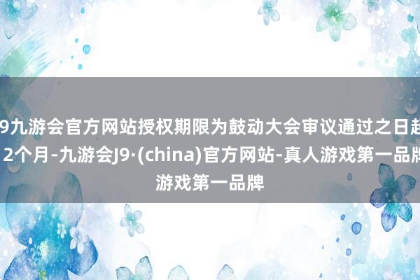 j9九游会官方网站授权期限为鼓动大会审议通过之日起12个月-九游会J9·(china)官方网站-真人游戏第一品牌