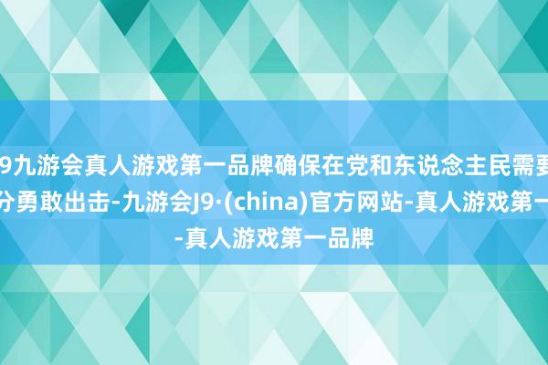 j9九游会真人游戏第一品牌确保在党和东说念主民需要的时分勇敢出击-九游会J9·(china)官方网站-真人游戏第一品牌