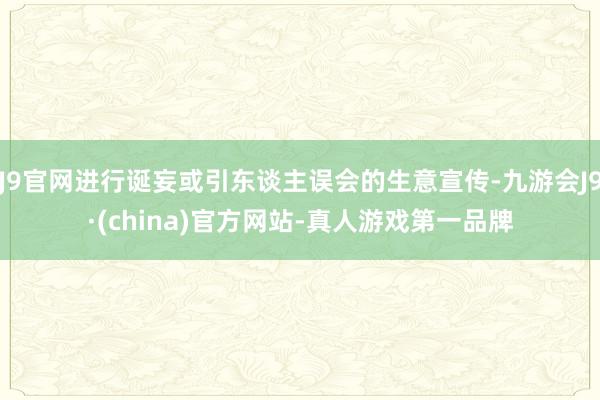 J9官网进行诞妄或引东谈主误会的生意宣传-九游会J9·(china)官方网站-真人游戏第一品牌