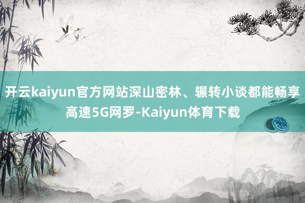 开云kaiyun官方网站深山密林、辗转小谈都能畅享高速5G网罗-Kaiyun体育下载