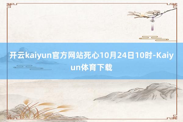 开云kaiyun官方网站死心10月24日10时-Kaiyun体育下载