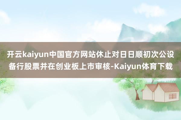 开云kaiyun中国官方网站休止对日日顺初次公设备行股票并在创业板上市审核-Kaiyun体育下载