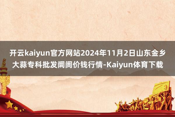 开云kaiyun官方网站2024年11月2日山东金乡大蒜专科批发阛阓价钱行情-Kaiyun体育下载