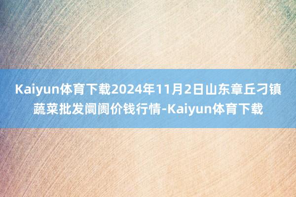 Kaiyun体育下载2024年11月2日山东章丘刁镇蔬菜批发阛阓价钱行情-Kaiyun体育下载