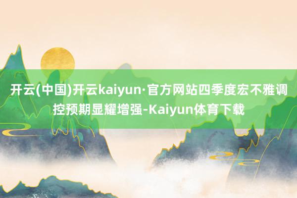 开云(中国)开云kaiyun·官方网站四季度宏不雅调控预期显耀增强-Kaiyun体育下载