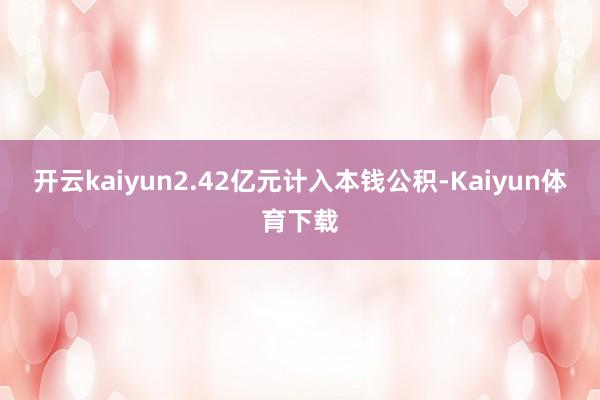 开云kaiyun2.42亿元计入本钱公积-Kaiyun体育下载