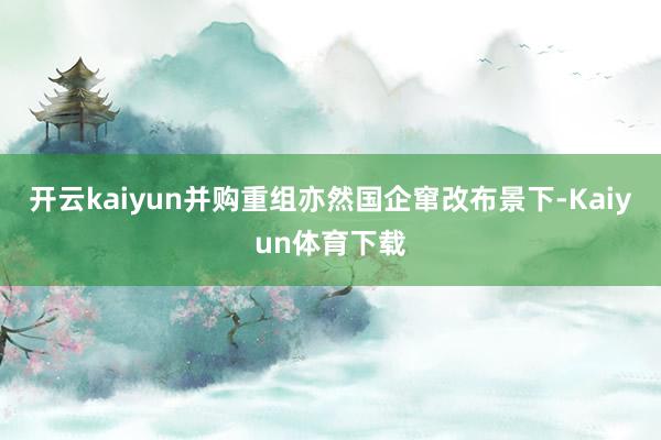 开云kaiyun并购重组亦然国企窜改布景下-Kaiyun体育下载