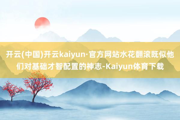 开云(中国)开云kaiyun·官方网站水花翻滚既似他们对基础才智配置的神志-Kaiyun体育下载