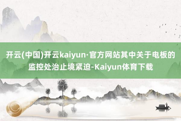 开云(中国)开云kaiyun·官方网站其中关于电板的监控处治止境紧迫-Kaiyun体育下载