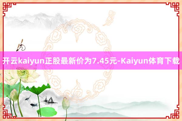 开云kaiyun正股最新价为7.45元-Kaiyun体育下载