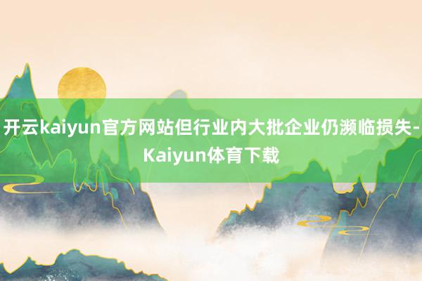 开云kaiyun官方网站但行业内大批企业仍濒临损失-Kaiyun体育下载