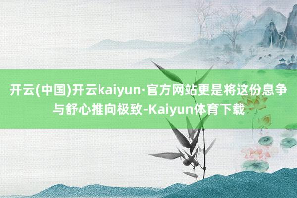 开云(中国)开云kaiyun·官方网站更是将这份息争与舒心推向极致-Kaiyun体育下载