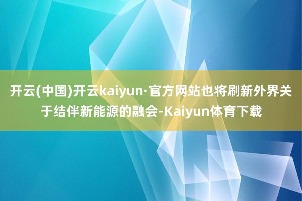 开云(中国)开云kaiyun·官方网站也将刷新外界关于结伴新能源的融会-Kaiyun体育下载