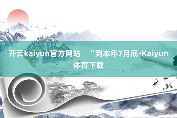 开云kaiyun官方网站    “到本年7月底-Kaiyun体育下载