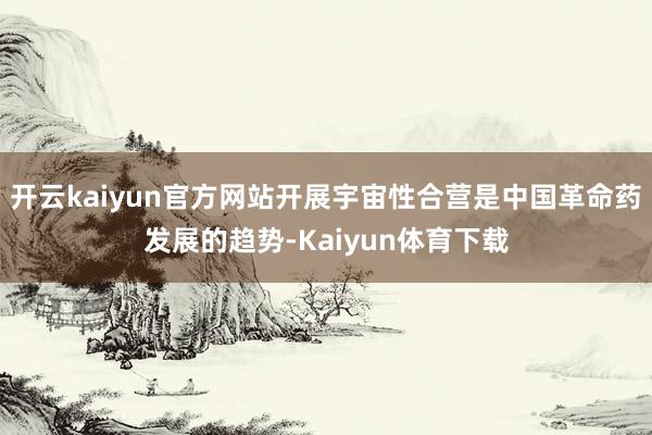 开云kaiyun官方网站开展宇宙性合营是中国革命药发展的趋势-Kaiyun体育下载