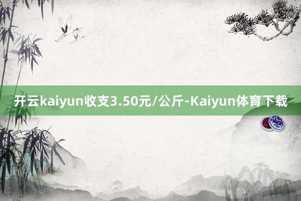 开云kaiyun收支3.50元/公斤-Kaiyun体育下载