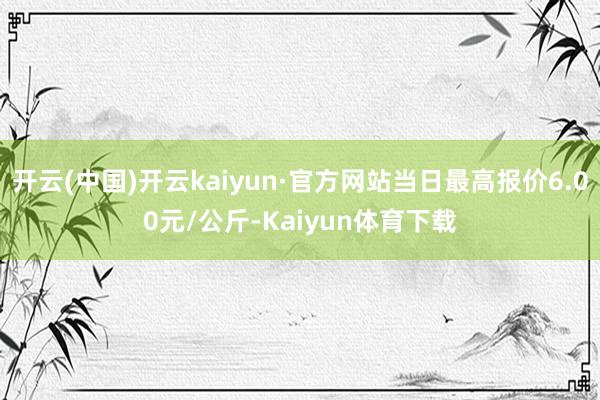 开云(中国)开云kaiyun·官方网站当日最高报价6.00元/公斤-Kaiyun体育下载