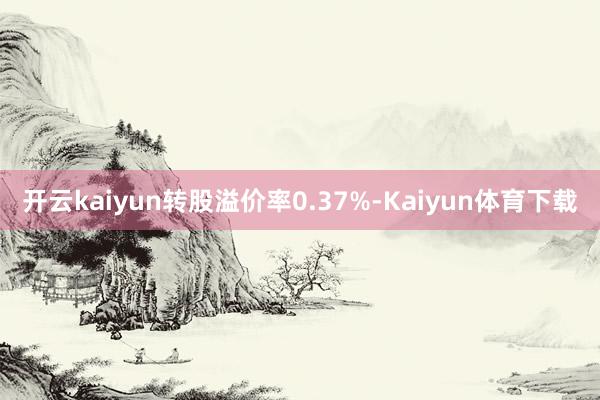 开云kaiyun转股溢价率0.37%-Kaiyun体育下载