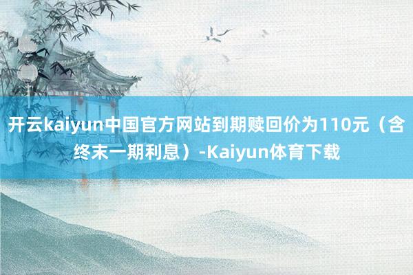 开云kaiyun中国官方网站到期赎回价为110元（含终末一期利息）-Kaiyun体育下载