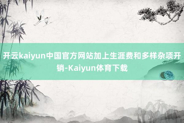 开云kaiyun中国官方网站加上生涯费和多样杂项开销-Kaiyun体育下载