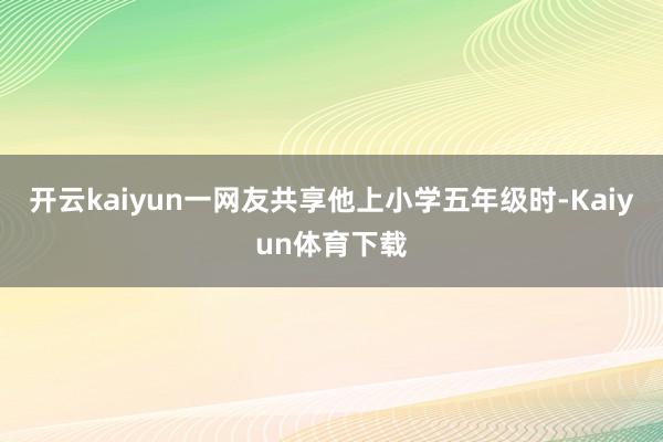 开云kaiyun一网友共享他上小学五年级时-Kaiyun体育下载