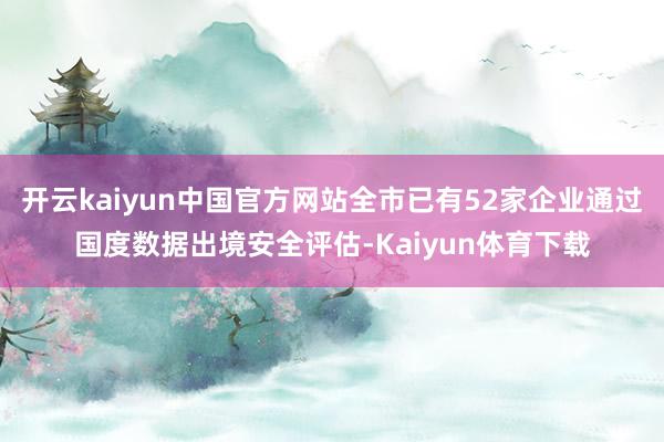 开云kaiyun中国官方网站全市已有52家企业通过国度数据出境安全评估-Kaiyun体育下载