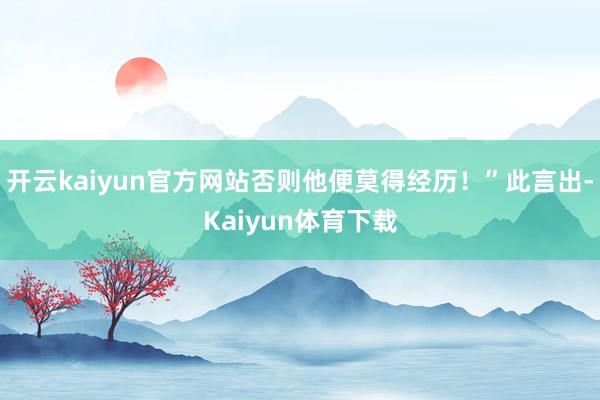 开云kaiyun官方网站否则他便莫得经历！”此言出-Kaiyun体育下载