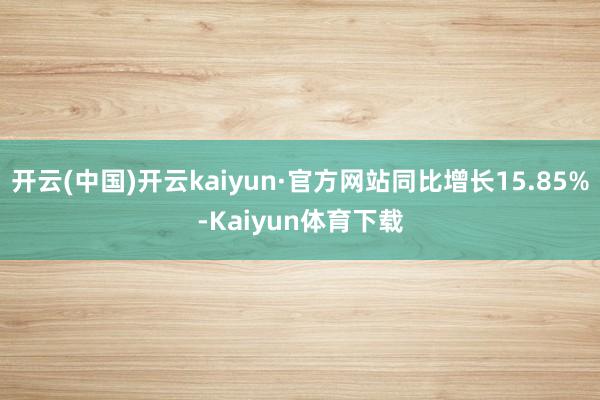 开云(中国)开云kaiyun·官方网站同比增长15.85%-Kaiyun体育下载