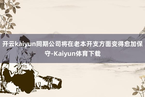 开云kaiyun同期公司将在老本开支方面变得愈加保守-Kaiyun体育下载