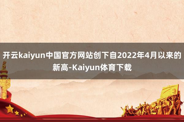 开云kaiyun中国官方网站创下自2022年4月以来的新高-Kaiyun体育下载