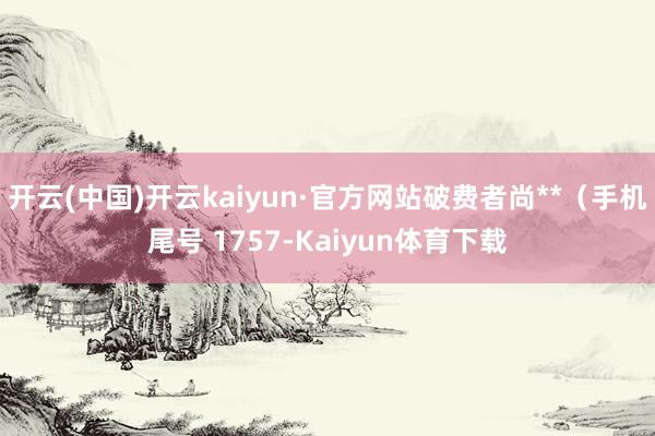 开云(中国)开云kaiyun·官方网站破费者尚**（手机尾号 1757-Kaiyun体育下载