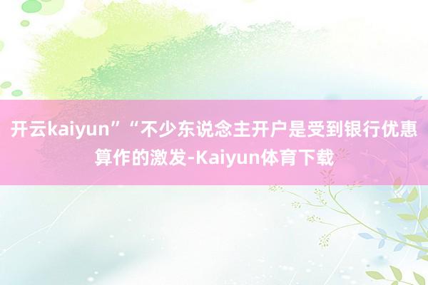 开云kaiyun”　　“不少东说念主开户是受到银行优惠算作的激发-Kaiyun体育下载