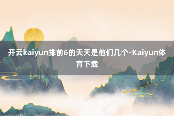 开云kaiyun排前6的天天是他们几个-Kaiyun体育下载