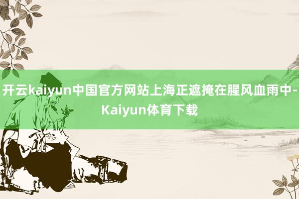 开云kaiyun中国官方网站上海正遮掩在腥风血雨中-Kaiyun体育下载