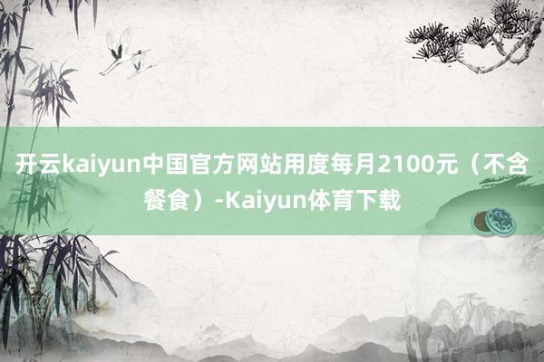 开云kaiyun中国官方网站用度每月2100元（不含餐食）-Kaiyun体育下载