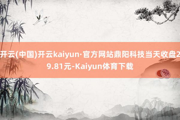 开云(中国)开云kaiyun·官方网站鼎阳科技当天收盘29.81元-Kaiyun体育下载