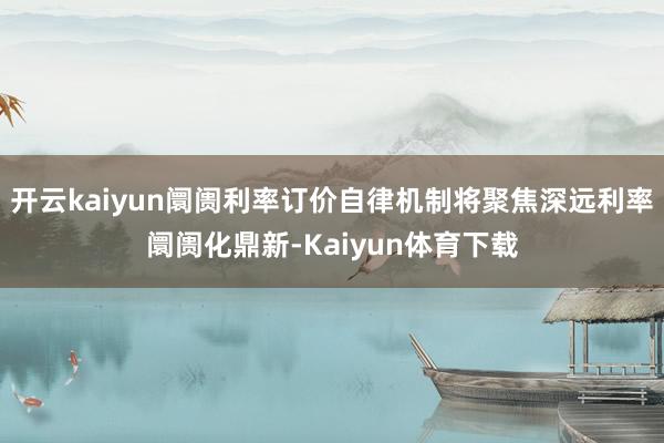 开云kaiyun阛阓利率订价自律机制将聚焦深远利率阛阓化鼎新-Kaiyun体育下载