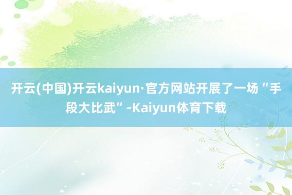 开云(中国)开云kaiyun·官方网站开展了一场“手段大比武”-Kaiyun体育下载