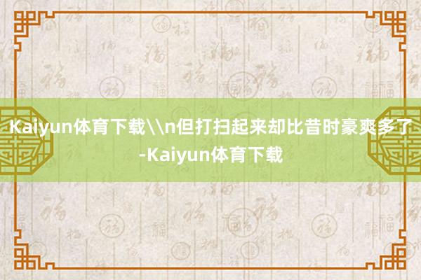 Kaiyun体育下载\n但打扫起来却比昔时豪爽多了-Kaiyun体育下载