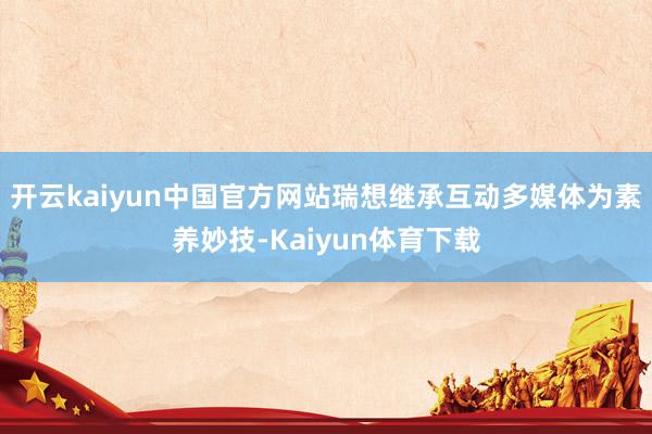 开云kaiyun中国官方网站瑞想继承互动多媒体为素养妙技-Kaiyun体育下载